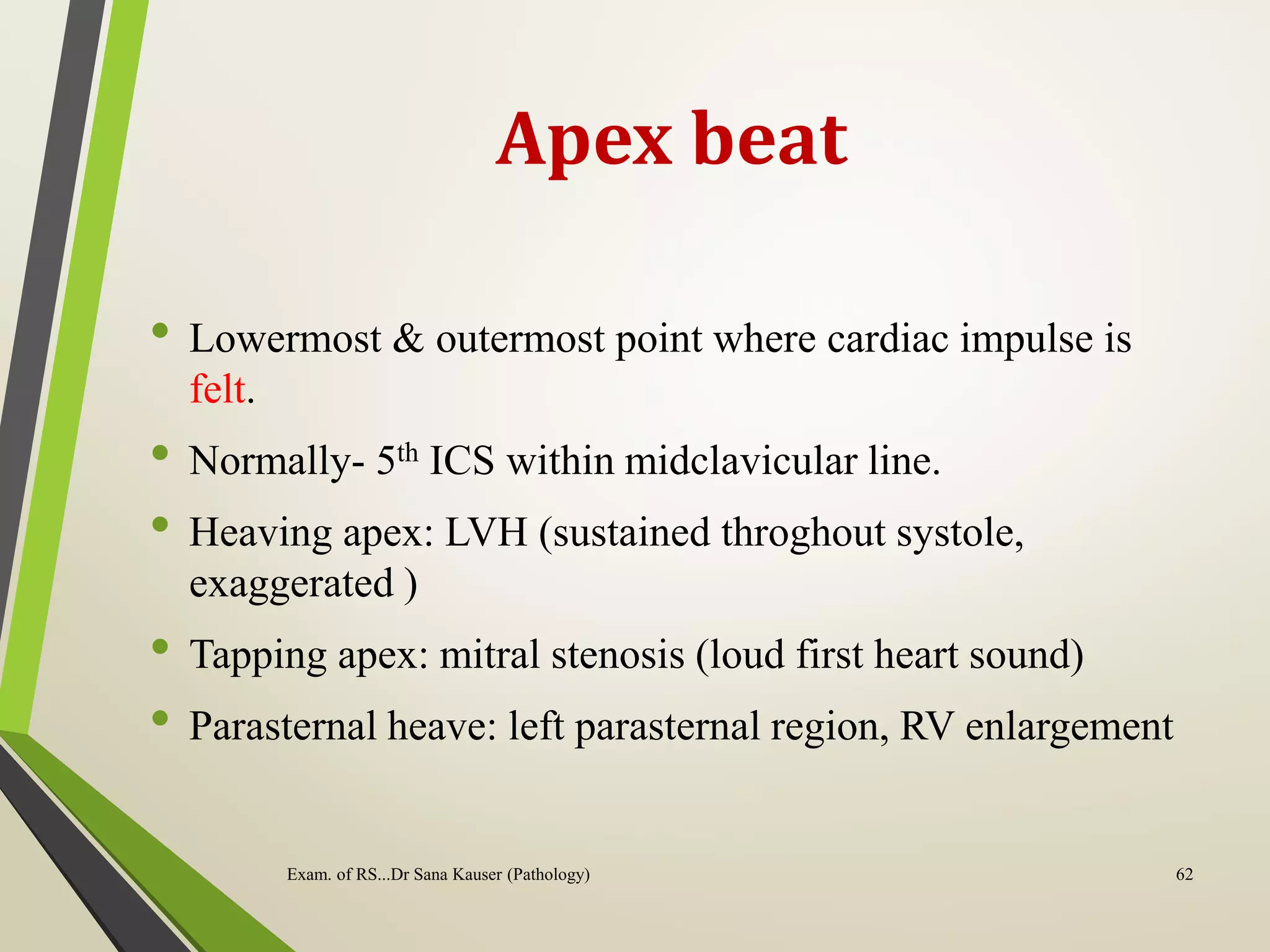 Apex beat
• Lowermost & outermost point where cardiac impulse is
felt.
• Normally- 5th ICS within midclavicular line.
• Heaving apex: LVH (sustained throghout systole,
exaggerated )
• Tapping apex: mitral stenosis (loud first heart sound)
• Parasternal heave: left parasternal region, RV enlargement
62
Exam. of RS...Dr Sana Kauser (Pathology)
 