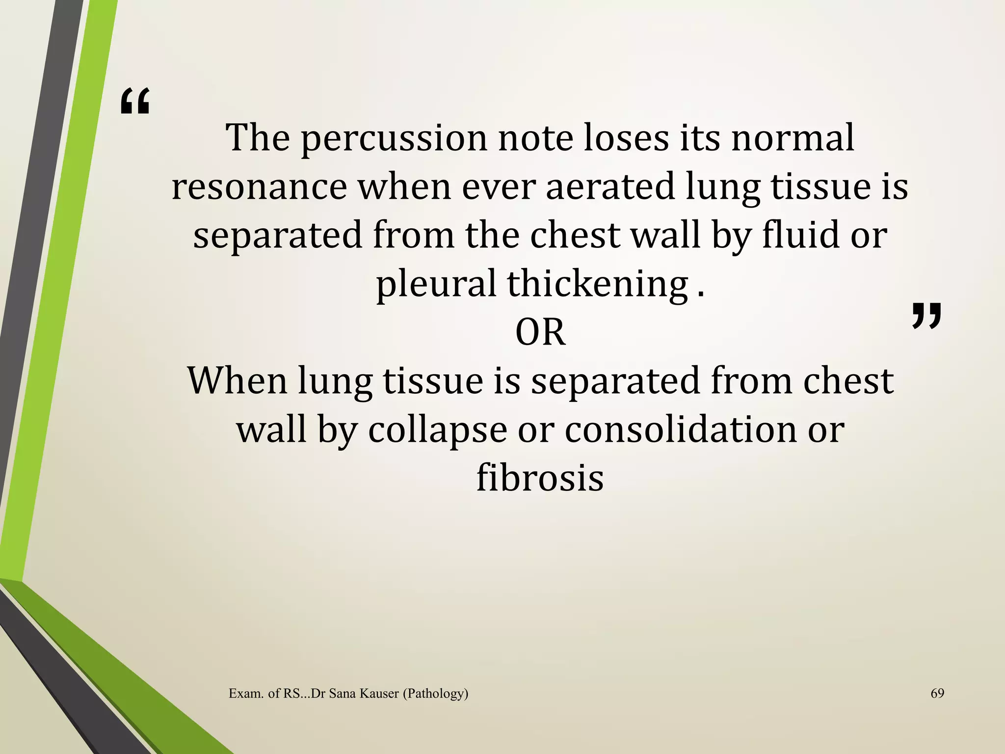 “
”
The percussion note loses its normal
resonance when ever aerated lung tissue is
separated from the chest wall by fluid or
pleural thickening .
OR
When lung tissue is separated from chest
wall by collapse or consolidation or
fibrosis
Exam. of RS...Dr Sana Kauser (Pathology) 69
 