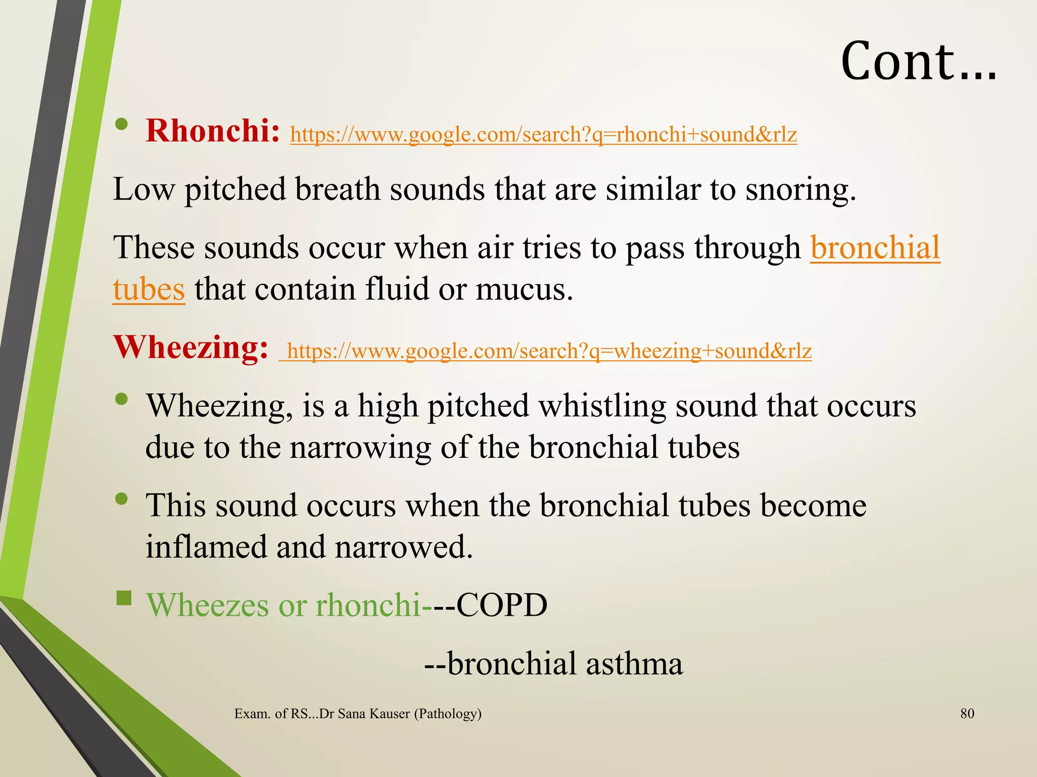 Cont…
• Rhonchi: https://www.google.com/search?q=rhonchi+sound&rlz
Low pitched breath sounds that are similar to snoring.
These sounds occur when air tries to pass through bronchial
tubes that contain fluid or mucus.
Wheezing: https://www.google.com/search?q=wheezing+sound&rlz
• Wheezing, is a high pitched whistling sound that occurs
due to the narrowing of the bronchial tubes
• This sound occurs when the bronchial tubes become
inflamed and narrowed.
 Wheezes or rhonchi---COPD
--bronchial asthma
Exam. of RS...Dr Sana Kauser (Pathology) 80
 