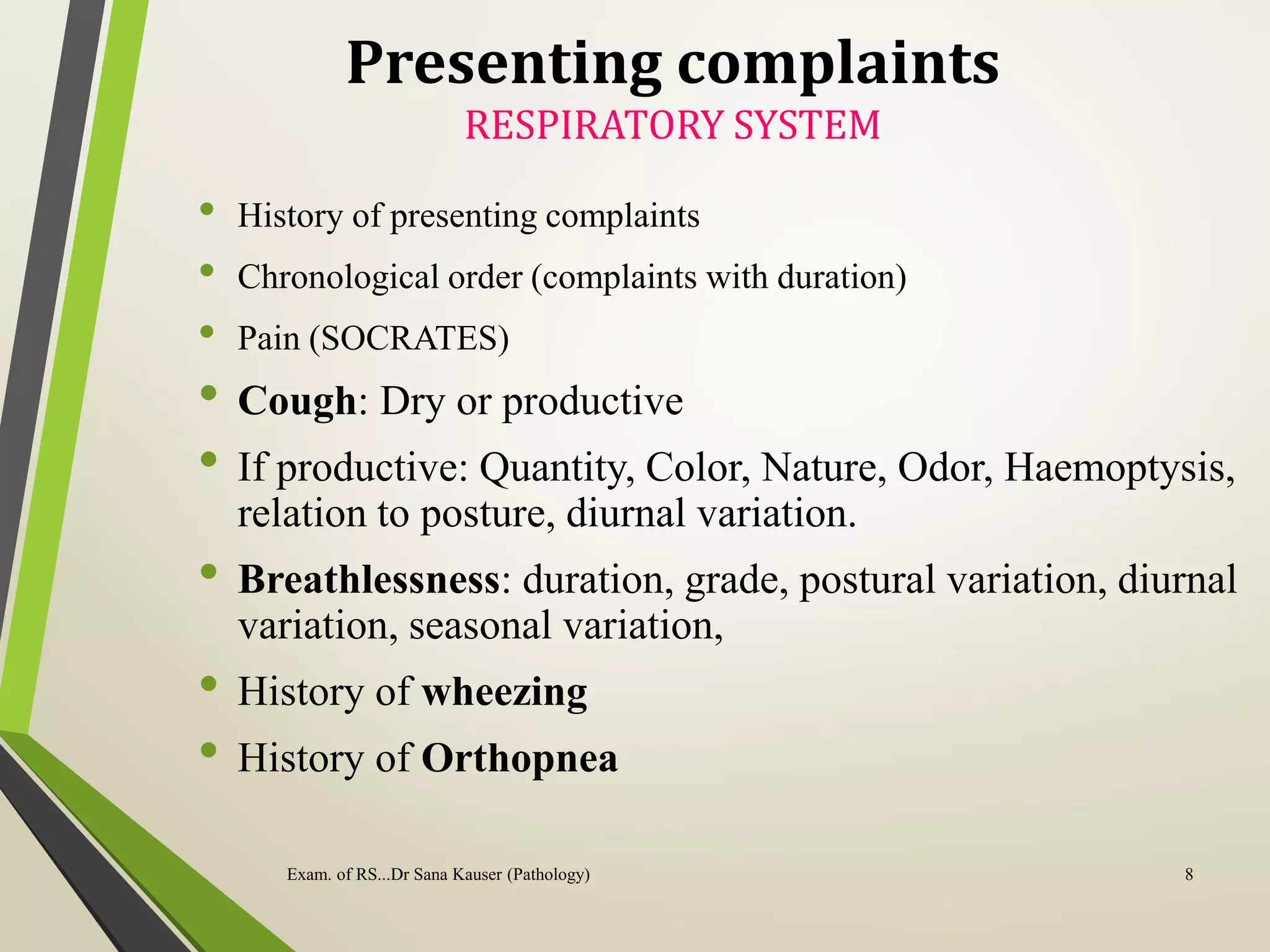 Presenting complaints
RESPIRATORY SYSTEM
• History of presenting complaints
• Chronological order (complaints with duration)
• Pain (SOCRATES)
• Cough: Dry or productive
• If productive: Quantity, Color, Nature, Odor, Haemoptysis,
relation to posture, diurnal variation.
• Breathlessness: duration, grade, postural variation, diurnal
variation, seasonal variation,
• History of wheezing
• History of Orthopnea
8
Exam. of RS...Dr Sana Kauser (Pathology)
 