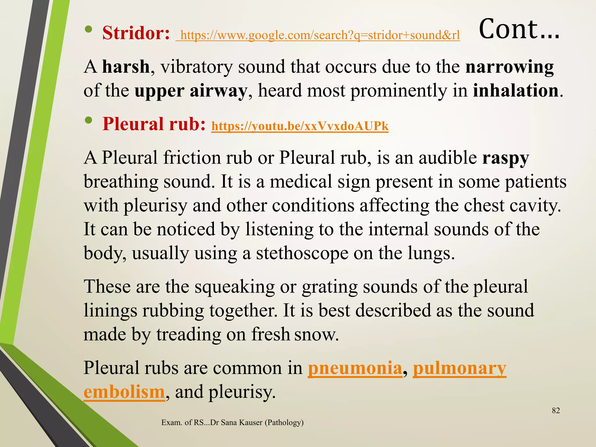Cont…
• Stridor: https://www.google.com/search?q=stridor+sound&rl
A harsh, vibratory sound that occurs due to the narrowing
of the upper airway, heard most prominently in inhalation.
• Pleural rub: https://youtu.be/xxVvxdoAUPk
A Pleural friction rub or Pleural rub, is an audible raspy
breathing sound. It is a medical sign present in some patients
with pleurisy and other conditions affecting the chest cavity.
It can be noticed by listening to the internal sounds of the
body, usually using a stethoscope on the lungs.
These are the squeaking or grating sounds of the pleural
linings rubbing together. It is best described as the sound
made by treading on fresh snow.
Pleural rubs are common in pneumonia, pulmonary
embolism, and pleurisy.
Exam. of RS...Dr Sana Kauser (Pathology)
82
 