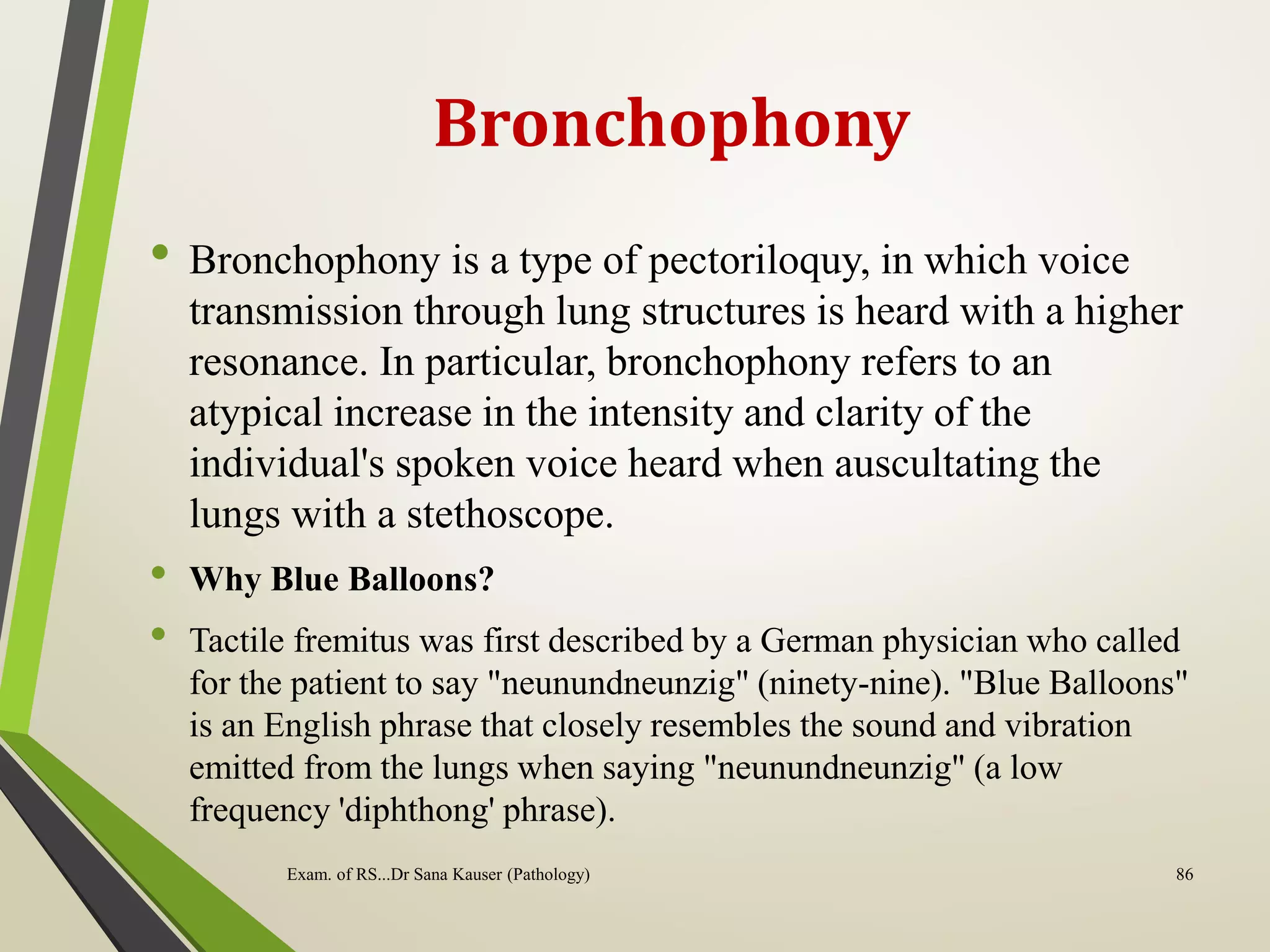 Bronchophony
• Bronchophony is a type of pectoriloquy, in which voice
transmission through lung structures is heard with a higher
resonance. In particular, bronchophony refers to an
atypical increase in the intensity and clarity of the
individual's spoken voice heard when auscultating the
lungs with a stethoscope.
• Why Blue Balloons?
• Tactile fremitus was first described by a German physician who called
for the patient to say "neunundneunzig" (ninety-nine). "Blue Balloons"
is an English phrase that closely resembles the sound and vibration
emitted from the lungs when saying "neunundneunzig" (a low
frequency 'diphthong' phrase).
Exam. of RS...Dr Sana Kauser (Pathology) 86
 