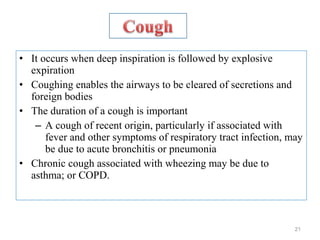 • It occurs when deep inspiration is followed by explosive
expiration
• Coughing enables the airways to be cleared of secretions and
foreign bodies
• The duration of a cough is important
– A cough of recent origin, particularly if associated with
fever and other symptoms of respiratory tract infection, may
be due to acute bronchitis or pneumonia
• Chronic cough associated with wheezing may be due to
asthma; or COPD.
21
 
