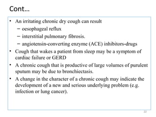 Cont…
• An irritating chronic dry cough can result
– oesophageal reflux
– interstitial pulmonary fibrosis.
– angiotensin-converting enzyme (ACE) inhibitors-drugs
• Cough that wakes a patient from sleep may be a symptom of
cardiac failure or GERD
• A chronic cough that is productive of large volumes of purulent
sputum may be due to bronchiectasis.
• A change in the character of a chronic cough may indicate the
development of a new and serious underlying problem (e.g.
infection or lung cancer).
22
 