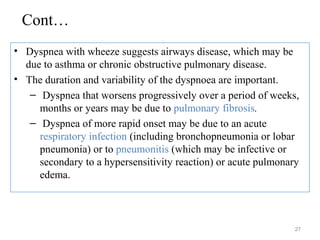 Cont…
• Dyspnea with wheeze suggests airways disease, which may be
due to asthma or chronic obstructive pulmonary disease.
• The duration and variability of the dyspnoea are important.
– Dyspnea that worsens progressively over a period of weeks,
months or years may be due to pulmonary fibrosis.
– Dyspnea of more rapid onset may be due to an acute
respiratory infection (including bronchopneumonia or lobar
pneumonia) or to pneumonitis (which may be infective or
secondary to a hypersensitivity reaction) or acute pulmonary
edema.
27
 