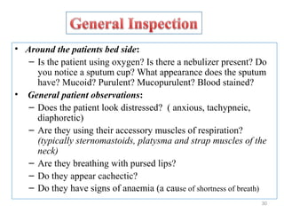 • Around the patients bed side:
– Is the patient using oxygen? Is there a nebulizer present? Do
you notice a sputum cup? What appearance does the sputum
have? Mucoid? Purulent? Mucopurulent? Blood stained?
• General patient observations:
– Does the patient look distressed? ( anxious, tachypneic,
diaphoretic)
– Are they using their accessory muscles of respiration?
(typically sternomastoids, platysma and strap muscles of the
neck)
– Are they breathing with pursed lips?
– Do they appear cachectic?
– Do they have signs of anaemia (a cause of shortness of breath)
30
 