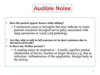 • Does the patient appear hoarse while talking?
– Commonest cause is laryngitis but may indicate in some
patients recurrent laryngeal nerve palsy associated with
lung carcinoma or vocal cord pathology
• Are they able to talk in full sentences or in short sentences due to
shortness of breath?
• Is there any Stridor present ?
– A rasping noise on inspiration ~ Usually signifies partial
obstruction of larynx, trachea or larger airways e.g. due to
infection / inflammation of the epiglottitis, foreign body in
the airway
31
 