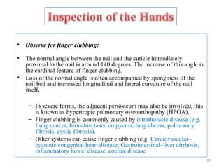 • Observe for finger clubbing:
• The normal angle between the nail and the cuticle immediately
proximal to the nail is around 140 degrees. The increase of this angle is
the cardinal feature of finger clubbing.
• Loss of the normal angle is often accompanied by sponginess of the
nail bed and increased longitudinal and lateral curvature of the nail
itself.
– In severe forms, the adjacent periosteum may also be involved, this
is known as hypertropic pulmonary osteoarthopathy (HPOA).
– Finger clubbing is commonly caused by intrathoracic disease (e.g.
Lung cancer, bronchiectasis, empyema, lung abcess, pulmonary
fibrosis, cystic fibrosis).
– Other systems can cause finger clubbing (e.g. Cardiovascular–
cyanotic congenital heart disease; Gastrointestinal–liver cirrhosis,
inflammatory bowel disease, coeliac disease
32
 