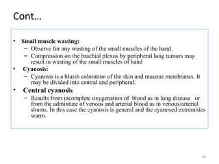 Cont…
• Small muscle wasting:
– Observe for any wasting of the small muscles of the hand.
– Compression on the brachial plexus by peripheral lung tumors may
result in wasting of the small muscles of hand
• Cyanosis:
– Cyanosis is a bluish coloration of the skin and mucous membranes. It
may be divided into central and peripheral.
• Central cyanosis
– Results from incomplete oxygenation of blood as in lung disease or
from the admixture of venous and arterial blood as in venous/arterial
shunts. In this case the cyanosis is general and the cyanosed extremities
warm.
34
 