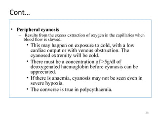 Cont…
• Peripheral cyanosis
– Results from the excess extraction of oxygen in the capillaries when
blood flow is slowed.
• This may happen on exposure to cold, with a low
cardiac output or with venous obstruction. The
cyanosed extremity will be cold.
• There must be a concentration of >5g/dl of
deoxygenated haemoglobin before cyanosis can be
appreciated.
• If there is anaemia, cyanosis may not be seen even in
severe hypoxia.
• The converse is true in polycythaemia.
35
 