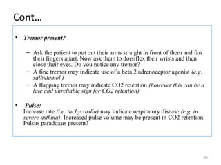 Cont…
• Tremor present?
– Ask the patient to put out their arms straight in front of them and fan
their fingers apart. Now ask them to dorsiflex their wrists and then
close their eyes. Do you notice any tremor?
– A fine tremor may indicate use of a beta 2 adrenoceptor agonist (e.g.
salbutamol )
– A flapping tremor may indicate CO2 retention (however this can be a
late and unreliable sign for CO2 retention)
• Pulse:
Increase rate (i.e. tachycardia) may indicate respiratory disease (e.g. in
severe asthma). Increased pulse volume may be present in CO2 retention.
Pulsus paradoxus present?
36
 