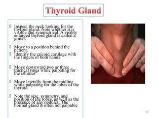  Inspect the neck looking for the
thyroid gland. Note whether it is
visible and symmetrical. A visibly
enlarged thyroid gland is called a
goiter.
 Move to a position behind the
patient.
 Identify the cricoid cartilage with
the fingers of both hands
 Move downward two or three
tracheal rings while palpating for
the isthmus
 Move laterally from the midline
while palpating for the lobes of the
thyroid
 Note the size, symmetry, and
position of the lobes, as well as the
presence of any nodules. The
normal gland is often not palpable
43
 
