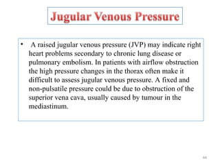 • A raised jugular venous pressure (JVP) may indicate right
heart problems secondary to chronic lung disease or
pulmonary embolism. In patients with airflow obstruction
the high pressure changes in the thorax often make it
difficult to assess jugular venous pressure. A fixed and
non-pulsatile pressure could be due to obstruction of the
superior vena cava, usually caused by tumour in the
mediastinum.
44
 