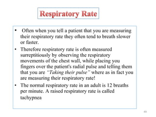 • Often when you tell a patient that you are measuring
their respiratory rate they often tend to breath slower
or faster.
• Therefore respiratory rate is often measured
surreptitiously by observing the respiratory
movements of the chest wall, while placing you
fingers over the patient's radial pulse and telling them
that you are “Taking their pulse” where as in fact you
are measuring their respiratory rate!
• The normal respiratory rate in an adult is 12 breaths
per minute. A raised respiratory rate is called
tachypnea
49
 