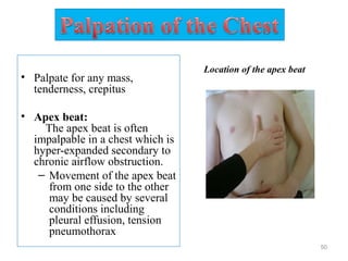 • Palpate for any mass,
tenderness, crepitus
• Apex beat:
The apex beat is often
impalpable in a chest which is
hyper-expanded secondary to
chronic airflow obstruction.
– Movement of the apex beat
from one side to the other
may be caused by several
conditions including
pleural effusion, tension
pneumothorax
50
Location of the apex beat
 