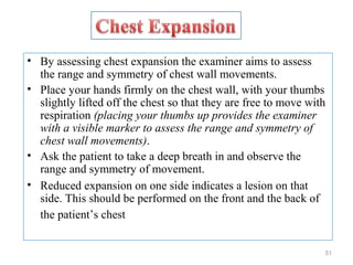 • By assessing chest expansion the examiner aims to assess
the range and symmetry of chest wall movements.
• Place your hands firmly on the chest wall, with your thumbs
slightly lifted off the chest so that they are free to move with
respiration (placing your thumbs up provides the examiner
with a visible marker to assess the range and symmetry of
chest wall movements).
• Ask the patient to take a deep breath in and observe the
range and symmetry of movement.
• Reduced expansion on one side indicates a lesion on that
side. This should be performed on the front and the back of
the patient’s chest
51
 