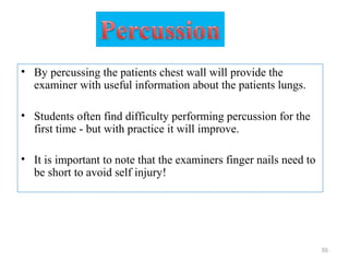 • By percussing the patients chest wall will provide the
examiner with useful information about the patients lungs.
• Students often find difficulty performing percussion for the
first time - but with practice it will improve.
• It is important to note that the examiners finger nails need to
be short to avoid self injury!
55
 