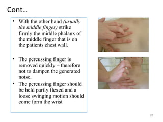 Cont…
• With the other hand (usually
the middle finger) strike
firmly the middle phalanx of
the middle finger that is on
the patients chest wall.
• The percussing finger is
removed quickly – therefore
not to dampen the generated
noise.
• The percussing finger should
be held partly flexed and a
loose swinging motion should
come form the wrist
57
 