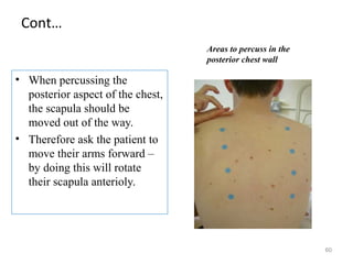 Cont…
• When percussing the
posterior aspect of the chest,
the scapula should be
moved out of the way.
• Therefore ask the patient to
move their arms forward –
by doing this will rotate
their scapula anterioly.
60
Areas to percuss in the
posterior chest wall
 