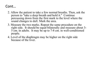 Cont…
2. Allow the patient to take a few normal breaths. Then, ask the
person to "take a deep breath and hold it." Continue
percussing down from the first mark to the level where the
sound changes to dull. Mark the area.
3. Measure the two marks. Repeat the same procedure on the
right side. It should be equal bilaterally and measure about 3-
5 cm. in adults. It may be up to 7-8 cm. in well-conditioned
people.
4. Level of the diaphragm may be higher on the right side
because of the liver.
 