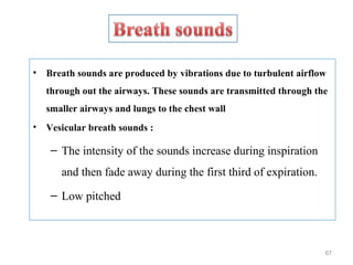• Breath sounds are produced by vibrations due to turbulent airflow
through out the airways. These sounds are transmitted through the
smaller airways and lungs to the chest wall
• Vesicular breath sounds :
– The intensity of the sounds increase during inspiration
and then fade away during the first third of expiration.
– Low pitched
67
 