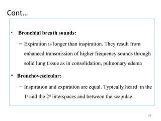 Cont…
• Bronchial breath sounds:
– Expiration is longer than inspiration. They result from
enhanced transmission of higher frequency sounds through
solid lung tissue as in consolidation, pulmonary edema
• Bronchovescicular:
– Inspiration and expiration are equal. Typically heard in the
1st
and the 2nd
interspaces and between the scapulae
68
 