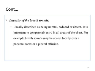 Cont…
• Intensity of the breath sounds:
– Usually described as being normal, reduced or absent. It is
important to compare air entry in all areas of the chest. For
example breath sounds may be absent locally over a
pneumothorax or a pleural effusion.
69
 