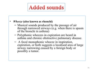 • Wheeze (also known as rhonchi)
– Musical sounds produced by the passage of air
through narrowed airways (e.g. when there is spasm
of the bronchi in asthma)
– Polyphonic wheezes in expiration are heard in
asthma and chronic obstructive pulmonary disease.
– A focal monophonic wheeze in inspiration,
expiration, or both suggests a localised area of large
airway narrowing caused by a foreign body or
possibly a tumor.
70
 