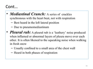 Cont…
• Mediastinal Crunch: A series of crackles
synchronous with the heart beat, not with respiration
– Best heard in the left lateral position
– Due to pneumomediastinum
• Pleural rub: A pleural rub is a ‘leathery’ noise produced
when inflamed or abnormal layers of pleura move over each
other. It is often likened to the squeaking noise when walking
in fresh snow
– Usually confined to a small area of the chest wall
– Heard in both phases of respiration
72
 