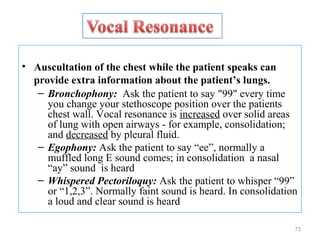 • Auscultation of the chest while the patient speaks can
provide extra information about the patient’s lungs.
– Bronchophony: Ask the patient to say "99" every time
you change your stethoscope position over the patients
chest wall. Vocal resonance is increased over solid areas
of lung with open airways - for example, consolidation;
and decreased by pleural fluid.
– Egophony: Ask the patient to say “ee”, normally a
muffled long E sound comes; in consolidation a nasal
“ay” sound is heard
– Whispered Pectoriloquy: Ask the patient to whisper “99”
or “1,2,3”. Normally faint sound is heard. In consolidation
a loud and clear sound is heard
73
 