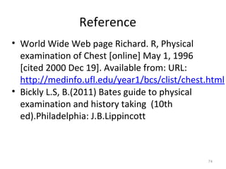 Reference
• World Wide Web page Richard. R, Physical
examination of Chest [online] May 1, 1996
[cited 2000 Dec 19]. Available from: URL:
http://medinfo.ufl.edu/year1/bcs/clist/chest.html
• Bickly L.S, B.(2011) Bates guide to physical
examination and history taking (10th
ed).Philadelphia: J.B.Lippincott
74
 