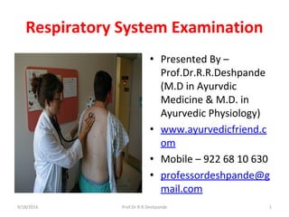Respiratory System Examination
• Presented By –
Prof.Dr.R.R.Deshpande
(M.D in Ayurvdic
Medicine & M.D. in
Ayurvedic Physiology)
• www.ayurvedicfriend.c
om
• Mobile – 922 68 10 630
• professordeshpande@g
mail.com
9/18/2016 1Prof.Dr.R.R.Deshpande
 