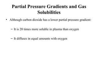 Partial Pressure Gradients and Gas
Solubilities
• Although carbon dioxide has a lower partial pressure gradient:
– It is 20 times more soluble in plasma than oxygen
– It diffuses in equal amounts with oxygen
 