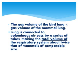  The gas volume of the bird lung <
gas volume of the mammal lung.
 Lung is connected to
voluminous air sacs by a series of
tubes, making the total volume of
the respiratory system about twice
that of mammals of comparable
size.
 