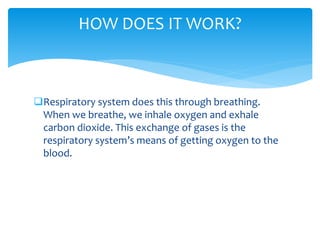 Respiratory system does this through breathing.
When we breathe, we inhale oxygen and exhale
carbon dioxide. This exchange of gases is the
respiratory system’s means of getting oxygen to the
blood.
HOW DOES IT WORK?
 