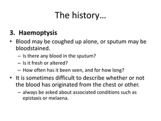 The history…
3. Haemoptysis
• Blood may be coughed up alone, or sputum may be
bloodstained.
– Is there any blood in the sputum?
– Is it fresh or altered?
– How often has it been seen, and for how long?
• It is sometimes difficult to describe whether or not
the blood has originated from the chest or other.
– always be asked about associated conditions such as
epistaxis or melaena.
 