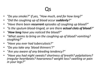 Qs
• "Do you smoke?" If yes, "How much, and for how long?"
• "Did the coughing up of blood occur suddenly?"
• "Have there been recurrent episodes of coughing up blood?"
• "Is the sputum blood-tinged, or are there actual clots of blood?"
• "How long have you noticed the blood?"
• "What seems to bring on the coughing up of blood? vomiting?
coughing?"
• "Have you ever had tuberculosis?"
• "Do you take any 'blood thinners'?"
• "Are you aware of any bleeding tendency?"
• "Have you had night sweats? shortness of breath? palpitations?
irregular heartbeats? hoarseness? weight loss? swelling or pain
in your legs?"
 