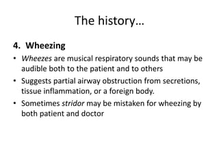 The history…
4. Wheezing
• Wheezes are musical respiratory sounds that may be
audible both to the patient and to others
• Suggests partial airway obstruction from secretions,
tissue inflammation, or a foreign body.
• Sometimes stridor may be mistaken for wheezing by
both patient and doctor
 