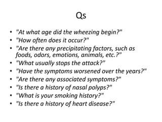 Qs
• "At what age did the wheezing begin?"
• "How often does it occur?"
• "Are there any precipitating factors, such as
foods, odors, emotions, animals, etc.?"
• "What usually stops the attack?"
• "Have the symptoms worsened over the years?"
• "Are there any associated symptoms?"
• "Is there a history of nasal polyps?"
• "What is your smoking history?"
• "Is there a history of heart disease?"
 