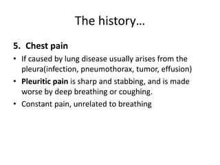 The history…
5. Chest pain
• If caused by lung disease usually arises from the
pleura(infection, pneumothorax, tumor, effusion)
• Pleuritic pain is sharp and stabbing, and is made
worse by deep breathing or coughing.
• Constant pain, unrelated to breathing
 