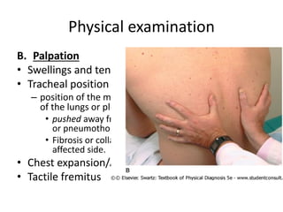 Physical examination
B. Palpation
• Swellings and tenderness
• Tracheal position
– position of the mediastinum has been altered by disease
of the lungs or pleura.
• pushed away from the affected side by a pleural effusion
or pneumothorax.
• Fibrosis or collapse of the lung will pull towards the
affected side.
• Chest expansion/Asymmetry
• Tactile fremitus
 
