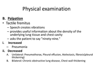 Physical examination
B. Palpation
• Tactile fremitus
– Speech creates vibrations
– provides useful information about the density of the
underlying lung tissue and chest cavity
– asks the patient to say "ninety-nine."
i. Increased
– Pneumonia
ii. Decreased
A. Unilateral: Pneumothorax, Pleural effusion, Atelectasis, fibrosis(pleural
thickening)
B. Bilateral: Chronic obstructive lung disease, Chest wall thickening
 