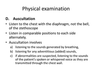 Physical examination
D. Auscultation
• Listen to the chest with the diaphragm, not the bell,
of the stethoscope
• Listen in comparable positions to each side
alternately.
• Auscultation involves
a) listening to the sounds generated by breathing,
b) listening for any adventitious (added) sounds,
c) if abnormalities are suspected, listening to the sounds
of the patient’s spoken or whispered voice as they are
transmitted through the chest wall.
 