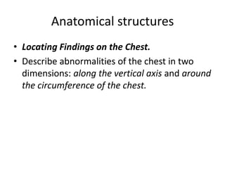 Anatomical structures
• Locating Findings on the Chest.
• Describe abnormalities of the chest in two
dimensions: along the vertical axis and around
the circumference of the chest.
 
