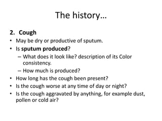 The history…
2. Cough
• May be dry or productive of sputum.
• Is sputum produced?
– What does it look like? description of its Color
consistency.
– How much is produced?
• How long has the cough been present?
• Is the cough worse at any time of day or night?
• Is the cough aggravated by anything, for example dust,
pollen or cold air?
 
