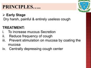PRINCIPLES…..
 Early Stage
Dry harsh, painful & entirely useless cough
TREATMENT:
i. To increase mucous Secretion
ii. Reduce frequency of cough
iii. Prevent stimulation on mucosa by coating the
mucosa
iv. Centrally depressing cough center
 