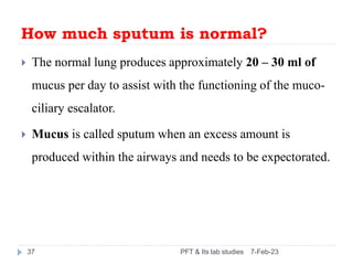 How much sputum is normal?
 The normal lung produces approximately 20 – 30 ml of
mucus per day to assist with the functio...