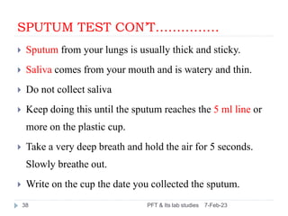 SPUTUM TEST CON’T……………
 Sputum from your lungs is usually thick and sticky.
 Saliva comes from your mouth and is watery ...
