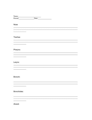 Name:_________________________
Period:_________________Date:_______________


Nose
_______________________________________________________________________
_______________________________________________________________________
______________


Trachea
_______________________________________________________________________
_______________________________________________________________________
______________


Pharynx:
_______________________________________________________________________
_______________________________________________________________________
______________


Larynx:
_______________________________________________________________________
_______________________________________________________________________
______________



Bronchi:

_______________________________________________________________________
_______________________________________________________________________
______________


Bronchioles:

_______________________________________________________________________
_______________________________________________________________________
______________

Alveoli:
 