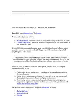 _______________________________________________________________________
_______________________________________________________________________
______________




Teacher Guide: Health concerns: Asthma, and Bronchitis


Bronchitis is an inflammation of the bronchi.

More specifically, it may refer to:

   •   Acute bronchitis, caused by viruses or bacteria and lasting several days or weeks
   •   Chronic bronchitis, a persistent, productive cough lasting at least three months in
       two consecutive years.

In bronchitis, the membranes lining the larger bronchial tubes become inflamed and an
excessive amount of mucus is produced. The person with bronchitis develops a bad
cough to get rid of the mucus.


    Asthma can be aggravated by exposure to air pollution. Asthma causes the lung's
 bronchial tubes (airways) to become inflamed and swollen, blocking the flow of air and
   causing symptoms like wheezing, coughing, chest tightness and shortness of breath.


The exact cause of asthma is unknown, but it appears to be the result of a complex
interaction of three factors:

   1. Predisposing factors, such as atopy - a tendency to have an allergic reaction to
      foreign substances.
   2. Causal factors, which may sensitize the airways, such as cat and other animal
      dander, dust mites, cockroaches, or workplace contaminants.
   3. Contributing factors, which may include maternal cigarette smoking during
      pregnancy or exposure to cigarette smoke as a child, respiratory infections, and
      indoor and outdoor air quality.

Air pollution affects many parts of the global ecosystem including:

   •   Soil and Water;
   •   Vegetation; and
   •   Wildlife
 